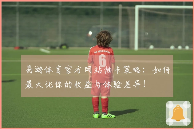 易游体育官方网站抽卡策略：如何最大化你的收益与体验差异！